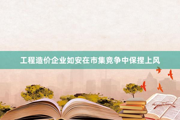 工程造价企业如安在市集竞争中保捏上风