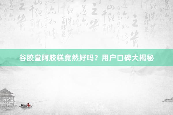 谷胶堂阿胶糕竟然好吗？用户口碑大揭秘