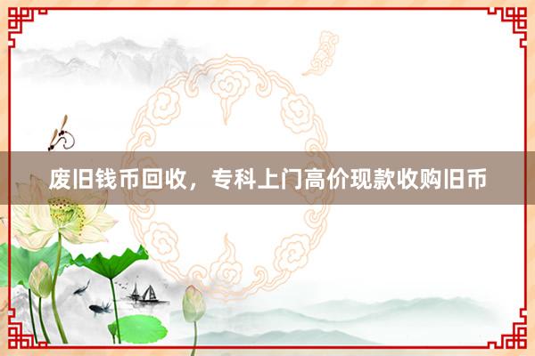 废旧钱币回收，专科上门高价现款收购旧币