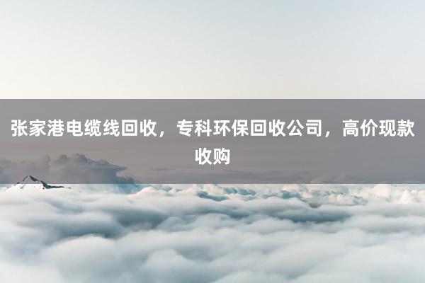 张家港电缆线回收，专科环保回收公司，高价现款收购