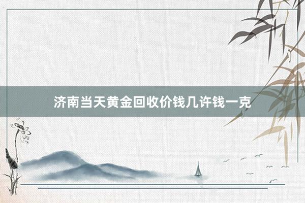 济南当天黄金回收价钱几许钱一克